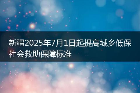 新疆2025年7月1日起提高城乡低保社会救助保障标准