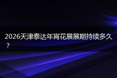 2026天津泰达年宵花展展期持续多久?