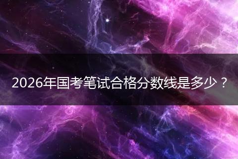 2026年国考笔试合格分数线是多少？