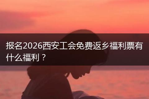 报名2026西安工会免费返乡福利票有什么福利?