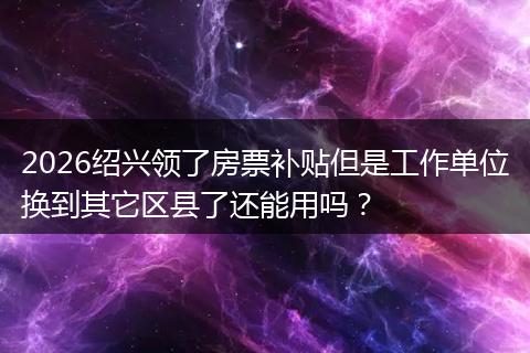 2026绍兴领了房票补贴但是工作单位换到其它区县了还能用吗？