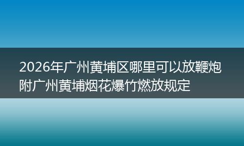 2026年广州黄埔区哪里可以放鞭炮 附广州黄埔烟花爆竹燃放规定