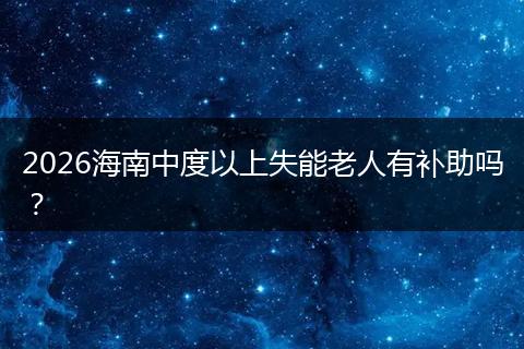 2026海南中度以上失能老人有补助吗?