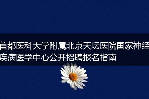首都医科大学附属北京天坛医院国家神经疾病医学中心公开招聘报名指南