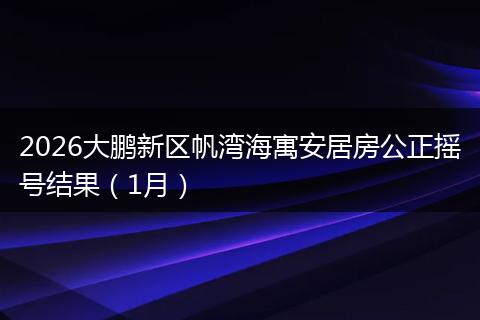 2026大鹏新区帆湾海寓安居房公正摇号结果（1月）