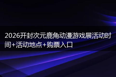 2026开封次元鹿角动漫游戏展活动时间+活动地点+购票入口