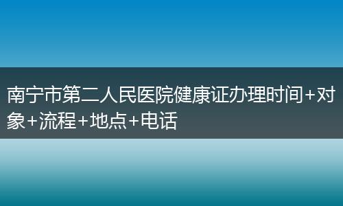 南宁市第二人民医院健康证办理时间+对象+流程+地点+电话