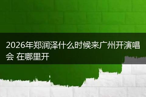 2026年郑润泽什么时候来广州开演唱会 在哪里开