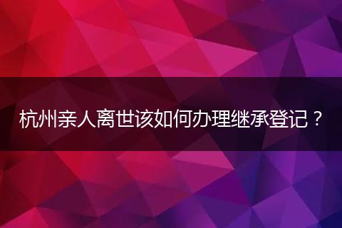 杭州亲人离世该如何办理继承登记?