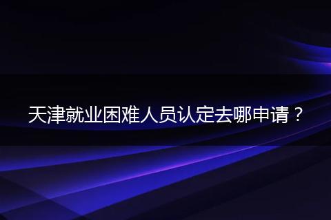 天津就业困难人员认定去哪申请?