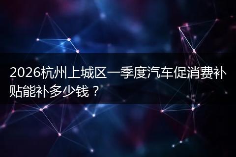 2026杭州上城区一季度汽车促消费补贴能补多少钱？