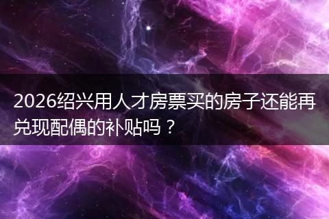 2026绍兴用人才房票买的房子还能再兑现配偶的补贴吗？