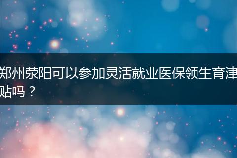 郑州荥阳可以参加灵活就业医保领生育津贴吗?