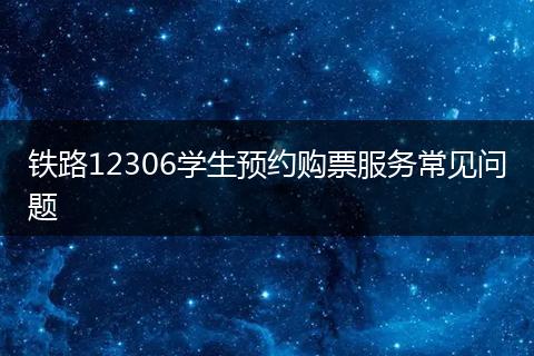 铁路12306学生预约购票服务常见问题