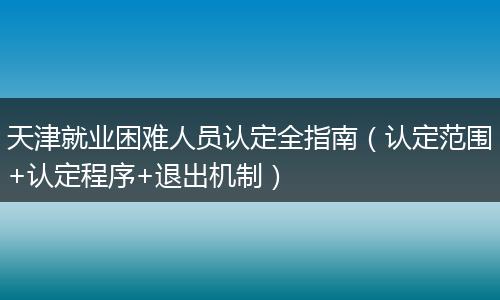 天津就业困难人员认定全指南（认定范围+认定程序+退出机制）