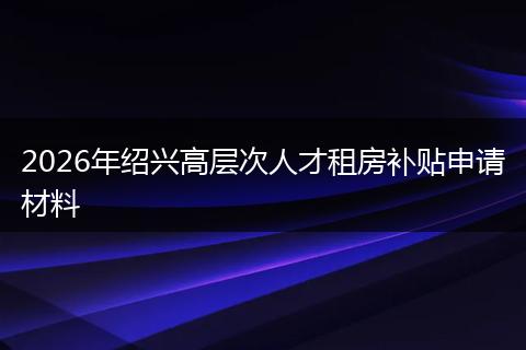 2026年绍兴高层次人才租房补贴申请材料