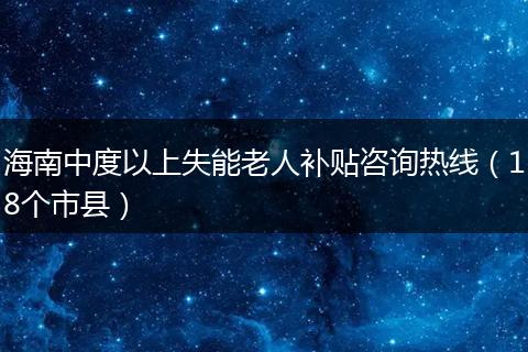 海南中度以上失能老人补贴咨询热线（18个市县）