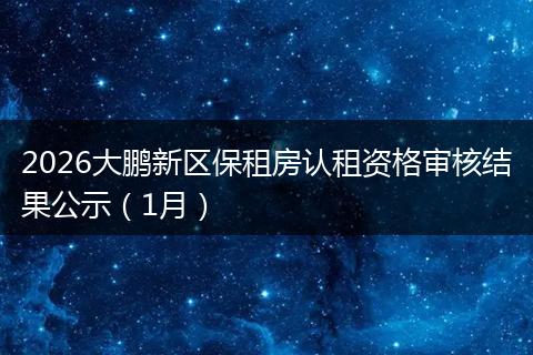 2026大鹏新区保租房认租资格审核结果公示（1月）