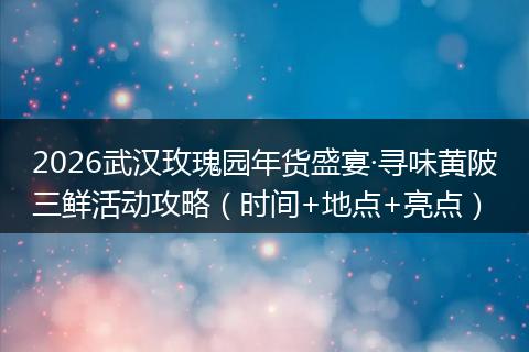 2026武汉玫瑰园年货盛宴·寻味黄陂三鲜活动攻略(时间+地点+亮点)