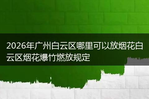 2026年广州白云区哪里可以放烟花白云区烟花爆竹燃放规定