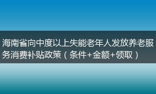 海南省向中度以上失能老年人发放养老服务消费补贴政策(条件+金额+领取)