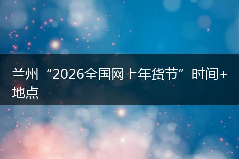 兰州“2026全国网上年货节”时间+地点