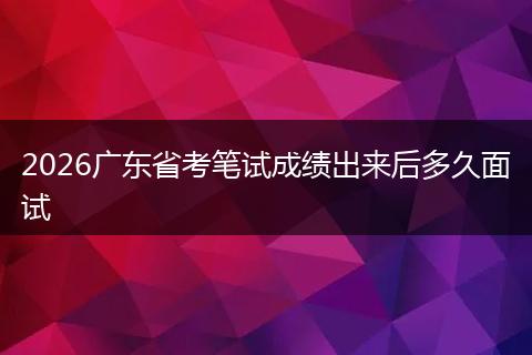 2026广东省考笔试成绩出来后多久面试