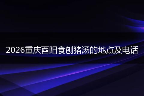 2026重庆酉阳食刨猪汤的地点及电话