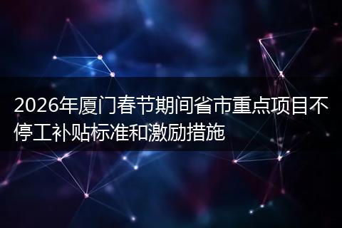 2026年厦门春节期间省市重点项目不停工补贴标准和激励措施