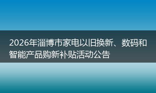 2026年淄博市家电以旧换新、数码和智能产品购新补贴活动公告