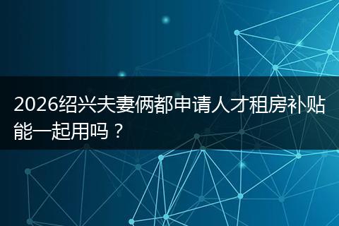 2026绍兴夫妻俩都申请人才租房补贴能一起用吗？