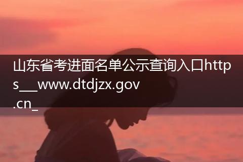 山东省考进面名单公示查询入口https___www.dtdjzx.gov.cn_
