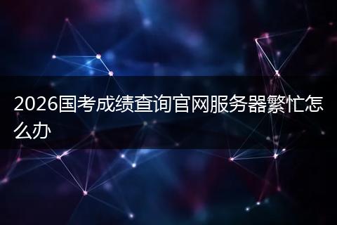 2026国考成绩查询官网服务器繁忙怎么办