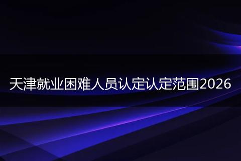 天津就业困难人员认定认定范围2026