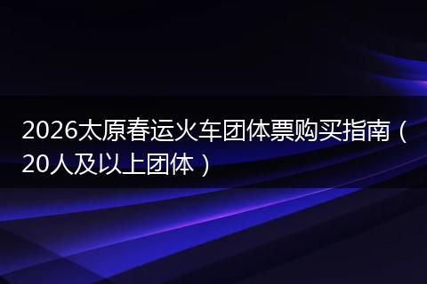 2026太原春运火车团体票购买指南(20人及以上团体)