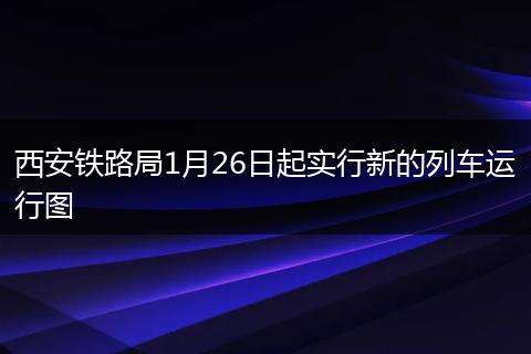 西安铁路局1月26日起实行新的列车运行图