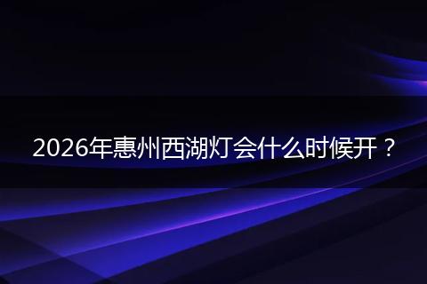 2026年惠州西湖灯会什么时候开?