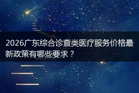 2026广东综合诊查类医疗服务价格最新政策有哪些要求？