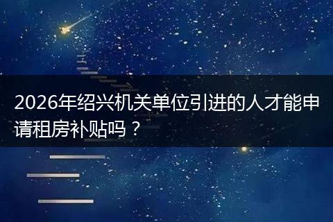 2026年绍兴机关单位引进的人才能申请租房补贴吗？
