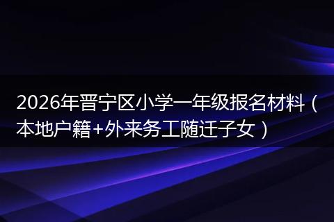 2026年晋宁区小学一年级报名材料(本地户籍+外来务工随迁子女)
