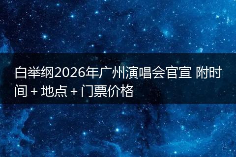 白举纲2026年广州演唱会官宣 附时间＋地点＋门票价格