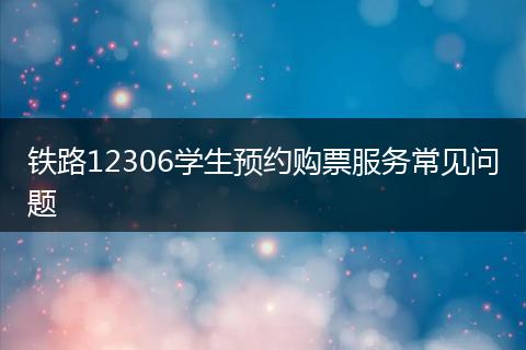铁路12306学生预约购票服务常见问题
