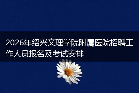 2026年绍兴文理学院附属医院招聘工作人员报名及考试安排