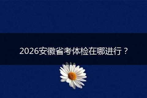 2026安徽省考体检在哪进行？