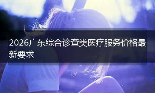 2026广东综合诊查类医疗服务价格最新要求