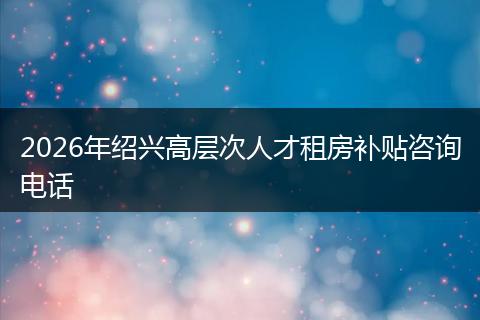 2026年绍兴高层次人才租房补贴咨询电话