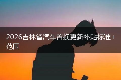 2026吉林省汽车置换更新补贴标准+范围