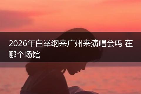 2026年白举纲来广州来演唱会吗 在哪个场馆