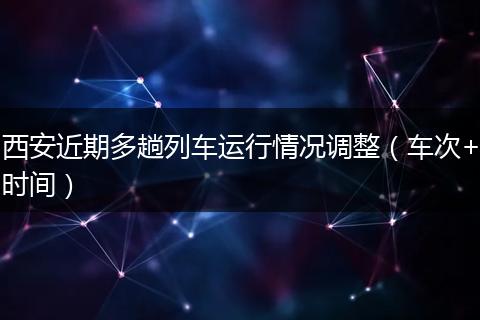 西安近期多趟列车运行情况调整(车次+时间)