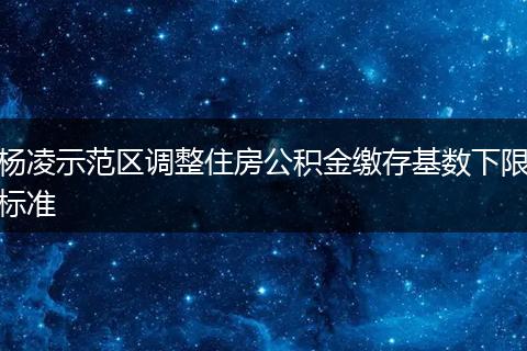 杨凌示范区调整住房公积金缴存基数下限标准